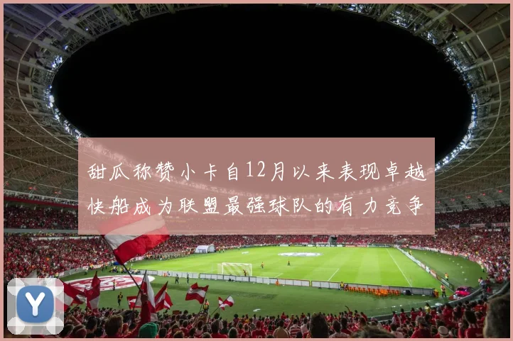 甜瓜称赞小卡自12月以来表现卓越快船成为联盟最强球队的有力竞争者