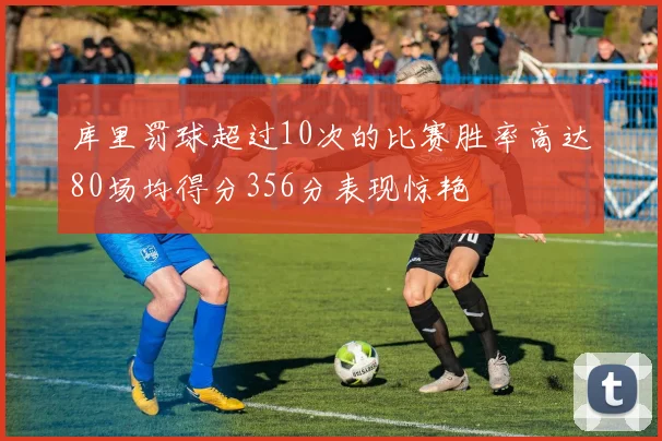 库里罚球超过10次的比赛胜率高达80场均得分356分表现惊艳