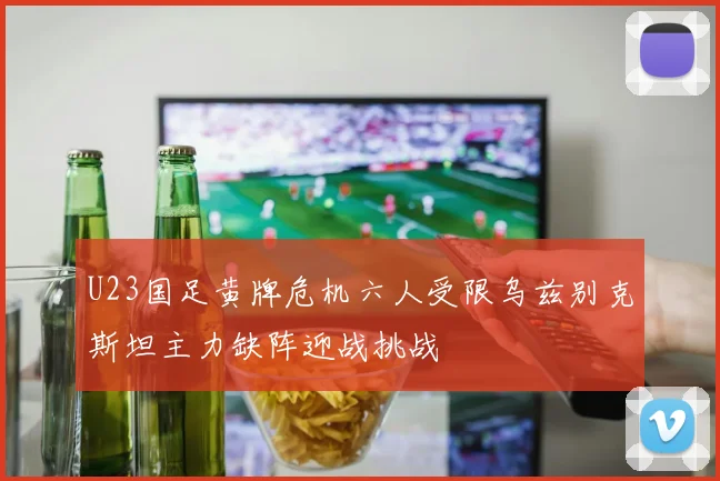U23国足黄牌危机六人受限乌兹别克斯坦主力缺阵迎战挑战