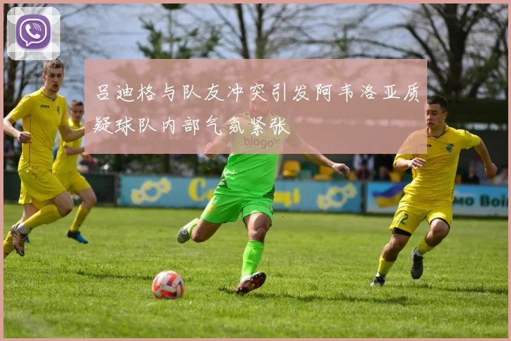 吕迪格与队友冲突引发阿韦洛亚质疑球队内部气氛紧张