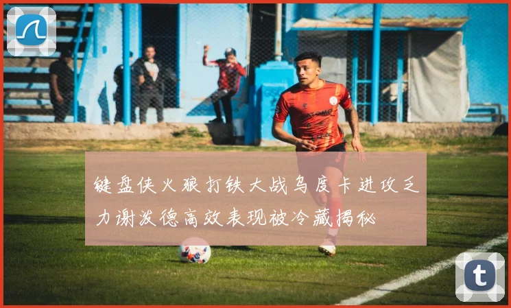 键盘侠火狼打铁大战乌度卡进攻乏力谢泼德高效表现被冷藏揭秘
