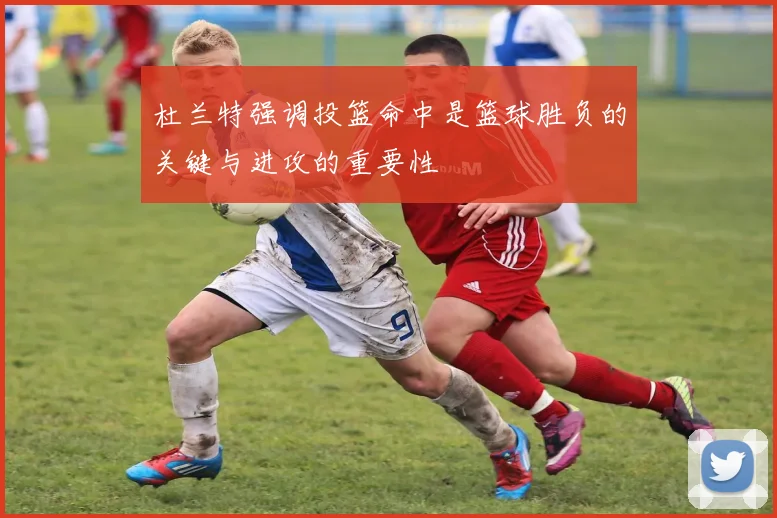 杜兰特强调投篮命中是篮球胜负的关键与进攻的重要性