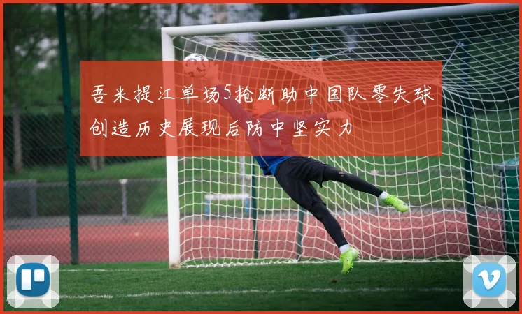 吾米提江单场5抢断助中国队零失球创造历史展现后防中坚实力