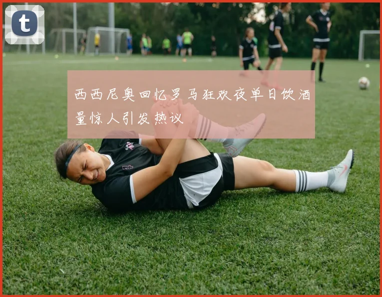 西西尼奥回忆罗马狂欢夜单日饮酒量惊人引发热议