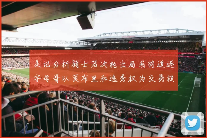 美记分析骑士若次轮出局或将追逐字母哥以莫布里和选秀权为交易核心