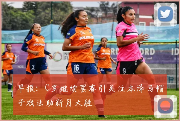 早报：C罗继续罢赛引关注本泽马帽子戏法助新月大胜