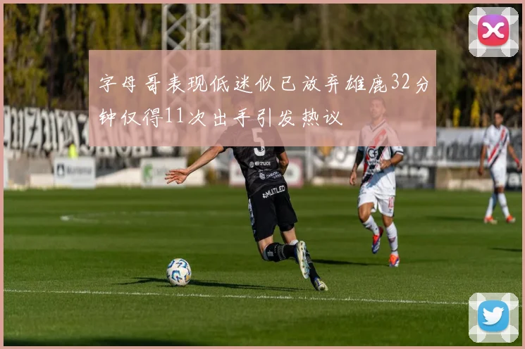 字母哥表现低迷似已放弃雄鹿32分钟仅得11次出手引发热议