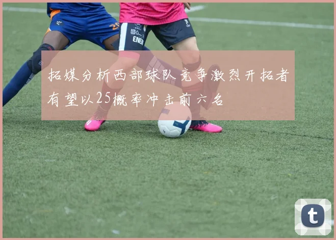 拓媒分析西部球队竞争激烈开拓者有望以25概率冲击前六名