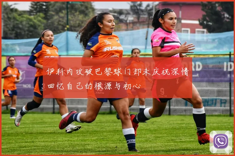 伊科内攻破巴黎球门却未庆祝深情回忆自己的根源与初心
