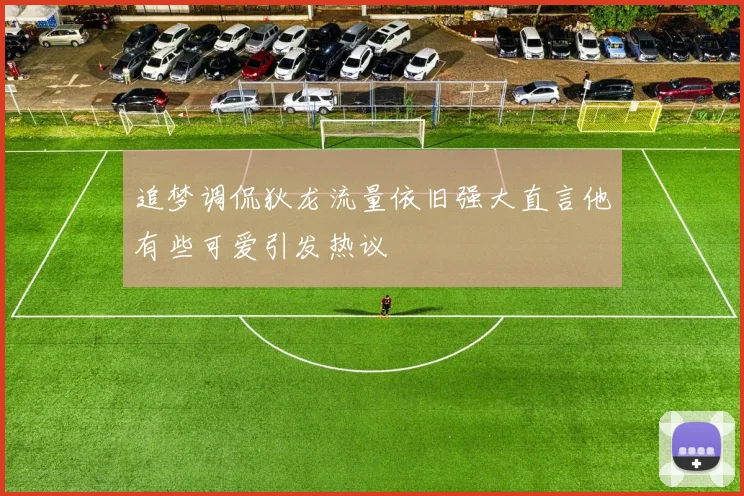 追梦调侃狄龙流量依旧强大直言他有些可爱引发热议