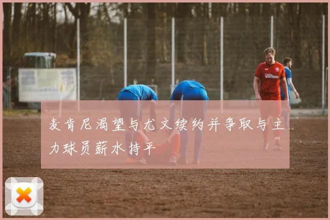 麦肯尼渴望与尤文续约并争取与主力球员薪水持平