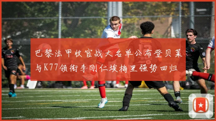 巴黎法甲收官战大名单公布登贝莱与K77领衔李刚仁埃梅里强势回归