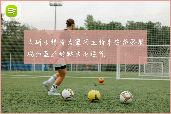 文斯卡特将为篮网主持乐透抽签展现扣篮王的魅力与运气