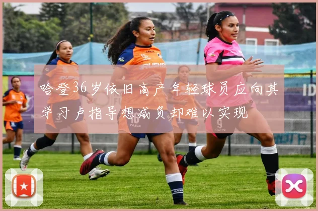 哈登36岁依旧高产年轻球员应向其学习卢指导想减负却难以实现