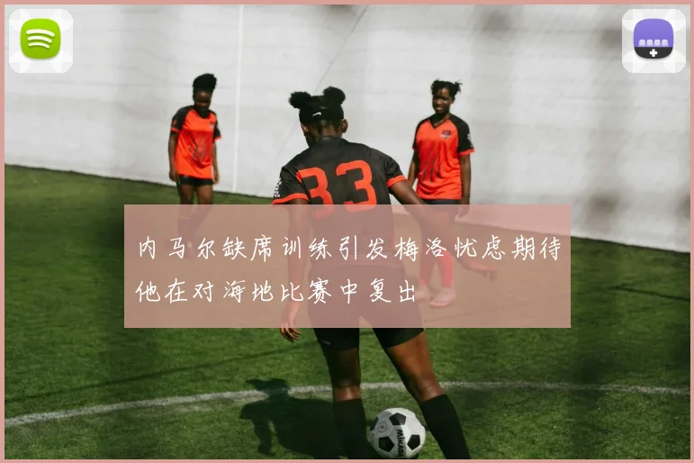 内马尔缺席训练引发梅洛忧虑期待他在对海地比赛中复出